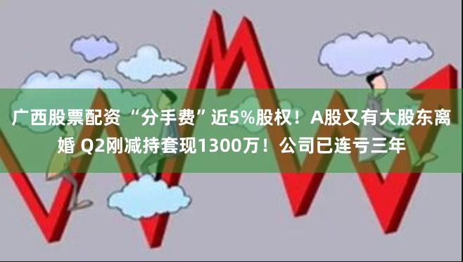 广西股票配资 “分手费”近5%股权！A股又有大股东离婚 Q2刚减持套现1300万！公司已连亏三年
