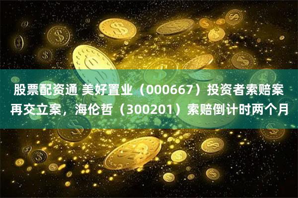 股票配资通 美好置业（000667）投资者索赔案再交立案，海伦哲（300201）索赔倒计时两个月