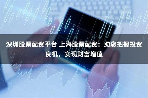 深圳股票配资平台 上海股票配资：助您把握投资良机，实现财富增值