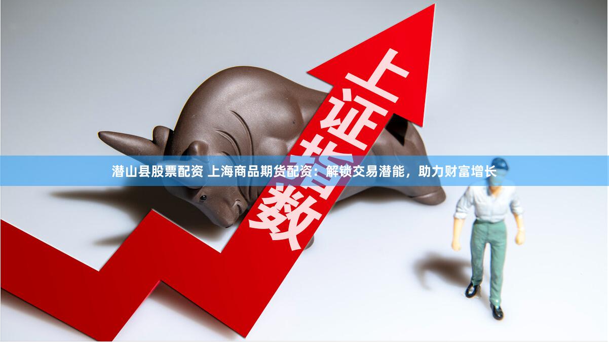 潜山县股票配资 上海商品期货配资：解锁交易潜能，助力财富增长