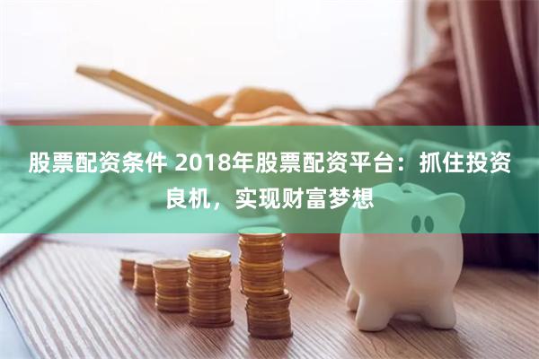 股票配资条件 2018年股票配资平台：抓住投资良机，实现财富梦想