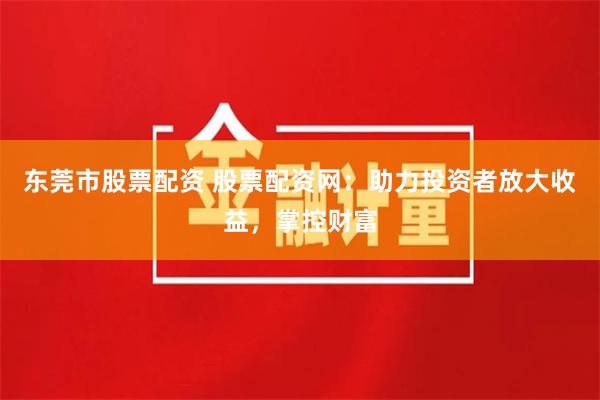 东莞市股票配资 股票配资网：助力投资者放大收益，掌控财富