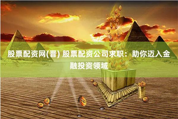 股票配资网(晋) 股票配资公司求职：助你迈入金融投资领域