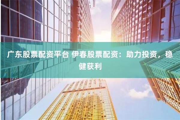 广东股票配资平台 伊春股票配资：助力投资，稳健获利