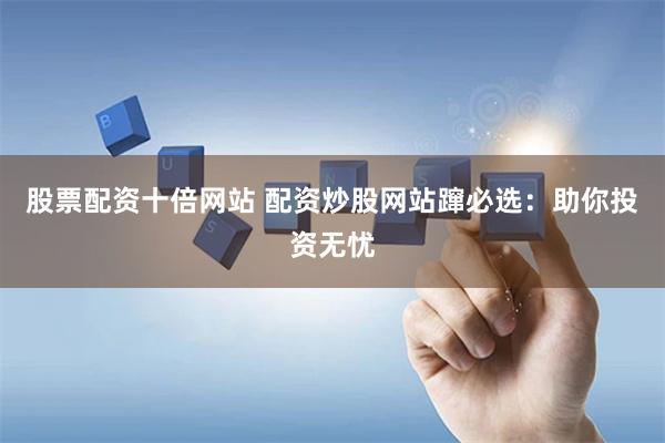 股票配资十倍网站 配资炒股网站蹿必选：助你投资无忧