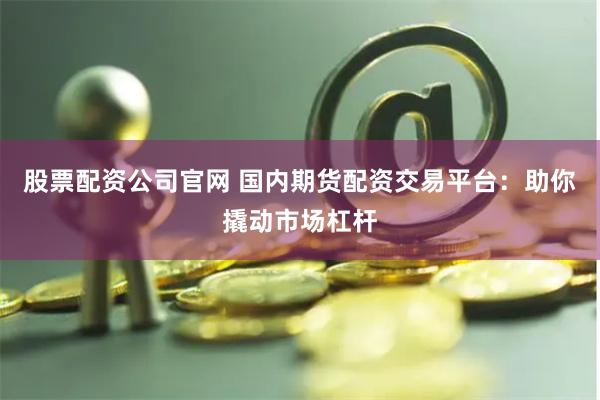 股票配资公司官网 国内期货配资交易平台：助你撬动市场杠杆