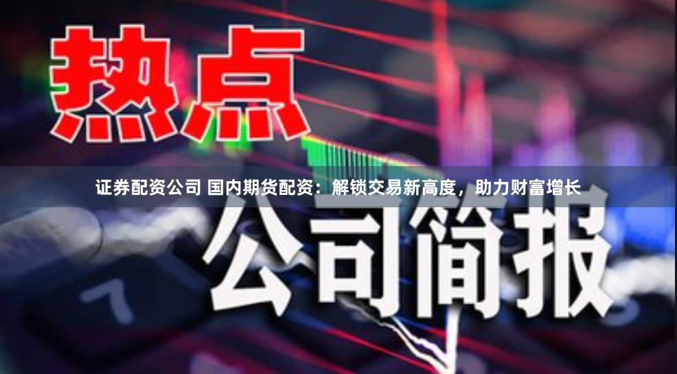 证券配资公司 国内期货配资：解锁交易新高度，助力财富增长