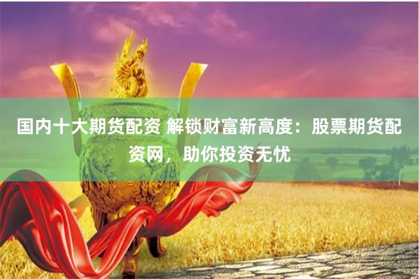 国内十大期货配资 解锁财富新高度：股票期货配资网，助你投资无忧